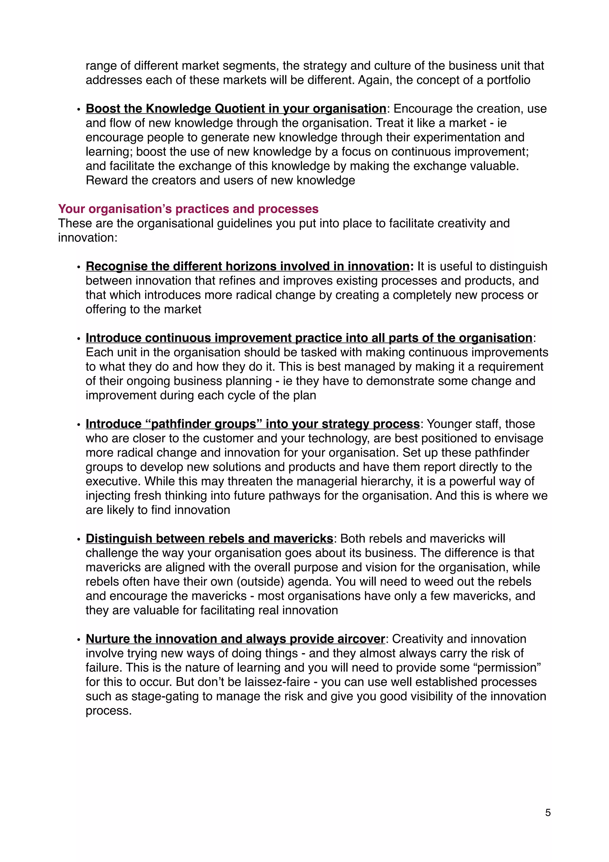 range of different market segments, the strategy and culture of the business unit that
addresses each of these markets will be different. Again, the concept of a portfolio
• Boost the Knowledge Quotient in your organisation: Encourage the creation, use
and ﬂow of new knowledge through the organisation. Treat it like a market - ie
encourage people to generate new knowledge through their experimentation and
learning; boost the use of new knowledge by a focus on continuous improvement;
and facilitate the exchange of this knowledge by making the exchange valuable.
Reward the creators and users of new knowledge
Your organisation’s practices and processes
These are the organisational guidelines you put into place to facilitate creativity and
innovation:
• Recognise the different horizons involved in innovation: It is useful to distinguish
between innovation that reﬁnes and improves existing processes and products, and
that which introduces more radical change by creating a completely new process or
offering to the market
• Introduce continuous improvement practice into all parts of the organisation:
Each unit in the organisation should be tasked with making continuous improvements
to what they do and how they do it. This is best managed by making it a requirement
of their ongoing business planning - ie they have to demonstrate some change and
improvement during each cycle of the plan
• Introduce “pathﬁnder groups” into your strategy process: Younger staff, those
who are closer to the customer and your technology, are best positioned to envisage
more radical change and innovation for your organisation. Set up these pathﬁnder
groups to develop new solutions and products and have them report directly to the
executive. While this may threaten the managerial hierarchy, it is a powerful way of
injecting fresh thinking into future pathways for the organisation. And this is where we
are likely to ﬁnd innovation
• Distinguish between rebels and mavericks: Both rebels and mavericks will
challenge the way your organisation goes about its business. The difference is that
mavericks are aligned with the overall purpose and vision for the organisation, while
rebels often have their own (outside) agenda. You will need to weed out the rebels
and encourage the mavericks - most organisations have only a few mavericks, and
they are valuable for facilitating real innovation
• Nurture the innovation and always provide aircover: Creativity and innovation
involve trying new ways of doing things - and they almost always carry the risk of
failure. This is the nature of learning and you will need to provide some “permission”
for this to occur. But don’t be laissez-faire - you can use well established processes
such as stage-gating to manage the risk and give you good visibility of the innovation
process.
5
 