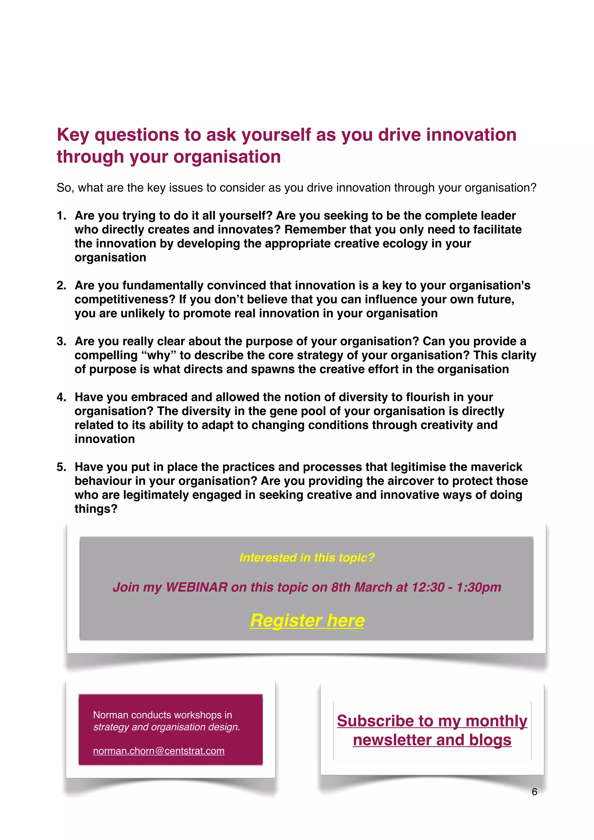 Key questions to ask yourself as you drive innovation
through your organisation
So, what are the key issues to consider as you drive innovation through your organisation?
1. Are you trying to do it all yourself? Are you seeking to be the complete leader
who directly creates and innovates? Remember that you only need to facilitate
the innovation by developing the appropriate creative ecology in your
organisation
2. Are you fundamentally convinced that innovation is a key to your organisation's
competitiveness? If you don’t believe that you can inﬂuence your own future,
you are unlikely to promote real innovation in your organisation
3. Are you really clear about the purpose of your organisation? Can you provide a
compelling “why” to describe the core strategy of your organisation? This clarity
of purpose is what directs and spawns the creative effort in the organisation
4. Have you embraced and allowed the notion of diversity to ﬂourish in your
organisation? The diversity in the gene pool of your organisation is directly
related to its ability to adapt to changing conditions through creativity and
innovation
5. Have you put in place the practices and processes that legitimise the maverick
behaviour in your organisation? Are you providing the aircover to protect those
who are legitimately engaged in seeking creative and innovative ways of doing
things?
6
Norman conducts workshops in
strategy and organisation design.
norman.chorn@centstrat.com
Subscribe to my monthly
newsletter and blogs
Interested in this topic?
Join my WEBINAR on this topic on 8th March at 12:30 - 1:30pm
Register here
 