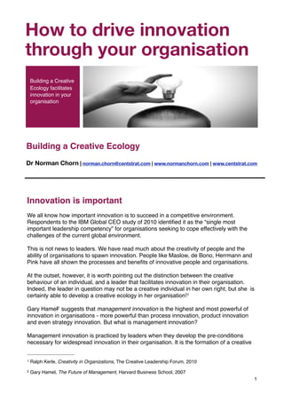 Part of the "Living Organisation" s
 
Innovation is important
We all know how important innovation is to succeed in a competitive environment.
Respondents to the IBM Global CEO study of 2010 identiﬁed it as the “single most
important leadership competency” for organisations seeking to cope effectively with the
challenges of the current global environment.
This is not news to leaders. We have read much about the creativity of people and the
ability of organisations to spawn innovation. People like Maslow, de Bono, Herrmann and
Pink have all shown the processes and beneﬁts of innovative people and organisations.
At the outset, however, it is worth pointing out the distinction between the creative
behaviour of an individual, and a leader that facilitates innovation in their organisation.
Indeed, the leader in question may not be a creative individual in her own right, but she is
certainly able to develop a creative ecology in her organisation!1
Gary Hamel2 suggests that management innovation is the highest and most powerful of
innovation in organisations - more powerful than process innovation, product innovation
and even strategy innovation. But what is management innovation?
Management innovation is practiced by leaders when they develop the pre-conditions
necessary for widespread innovation in their organisation. It is the formation of a creative
1
1 Ralph Kerle, Creativity in Organizations, The Creative Leadership Forum, 2010
2 Gary Hamel, The Future of Management, Harvard Business School, 2007
Building a Creative Ecology
Dr Norman Chorn | norman.chorn@centstrat.com | www.normanchorn.com | www.centstrat.com
How to drive innovation
through your organisation
Building a Creative
Ecology facilitates
innovation in your
organisation
 