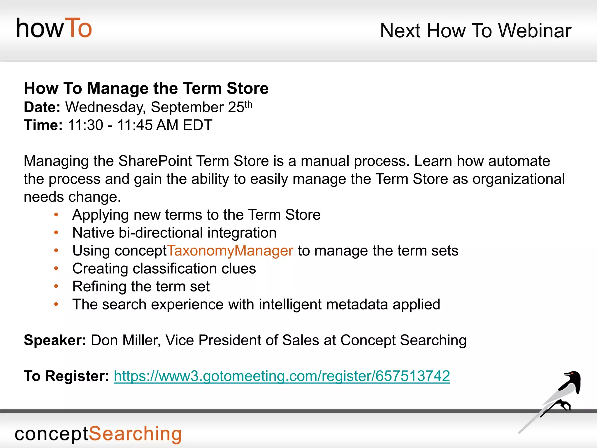Next How To Webinar
How To Manage the Term Store
Date: Wednesday, September 25th
Time: 11:30 - 11:45 AM EDT
Managing the SharePoint Term Store is a manual process. Learn how automate
the process and gain the ability to easily manage the Term Store as organizational
needs change.
• Applying new terms to the Term Store
• Native bi-directional integration
• Using conceptTaxonomyManager to manage the term sets
• Creating classification clues
• Refining the term set
• The search experience with intelligent metadata applied
Speaker: Don Miller, Vice President of Sales at Concept Searching
To Register: https://www3.gotomeeting.com/register/657513742
 