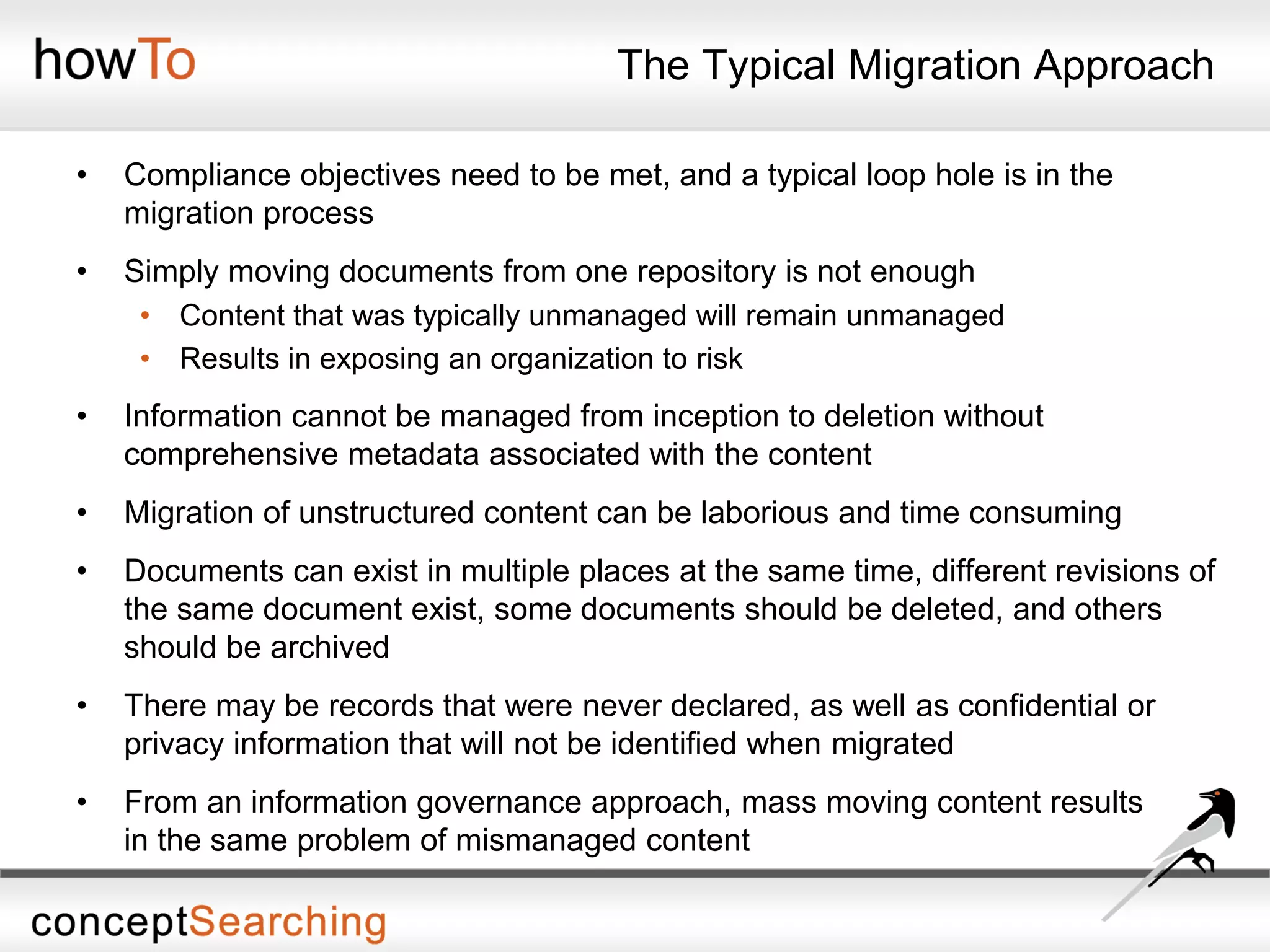 The Typical Migration Approach
• Compliance objectives need to be met, and a typical loop hole is in the
migration process
• Simply moving documents from one repository is not enough
• Content that was typically unmanaged will remain unmanaged
• Results in exposing an organization to risk
• Information cannot be managed from inception to deletion without
comprehensive metadata associated with the content
• Migration of unstructured content can be laborious and time consuming
• Documents can exist in multiple places at the same time, different revisions of
the same document exist, some documents should be deleted, and others
should be archived
• There may be records that were never declared, as well as confidential or
privacy information that will not be identified when migrated
• From an information governance approach, mass moving content results
in the same problem of mismanaged content
 