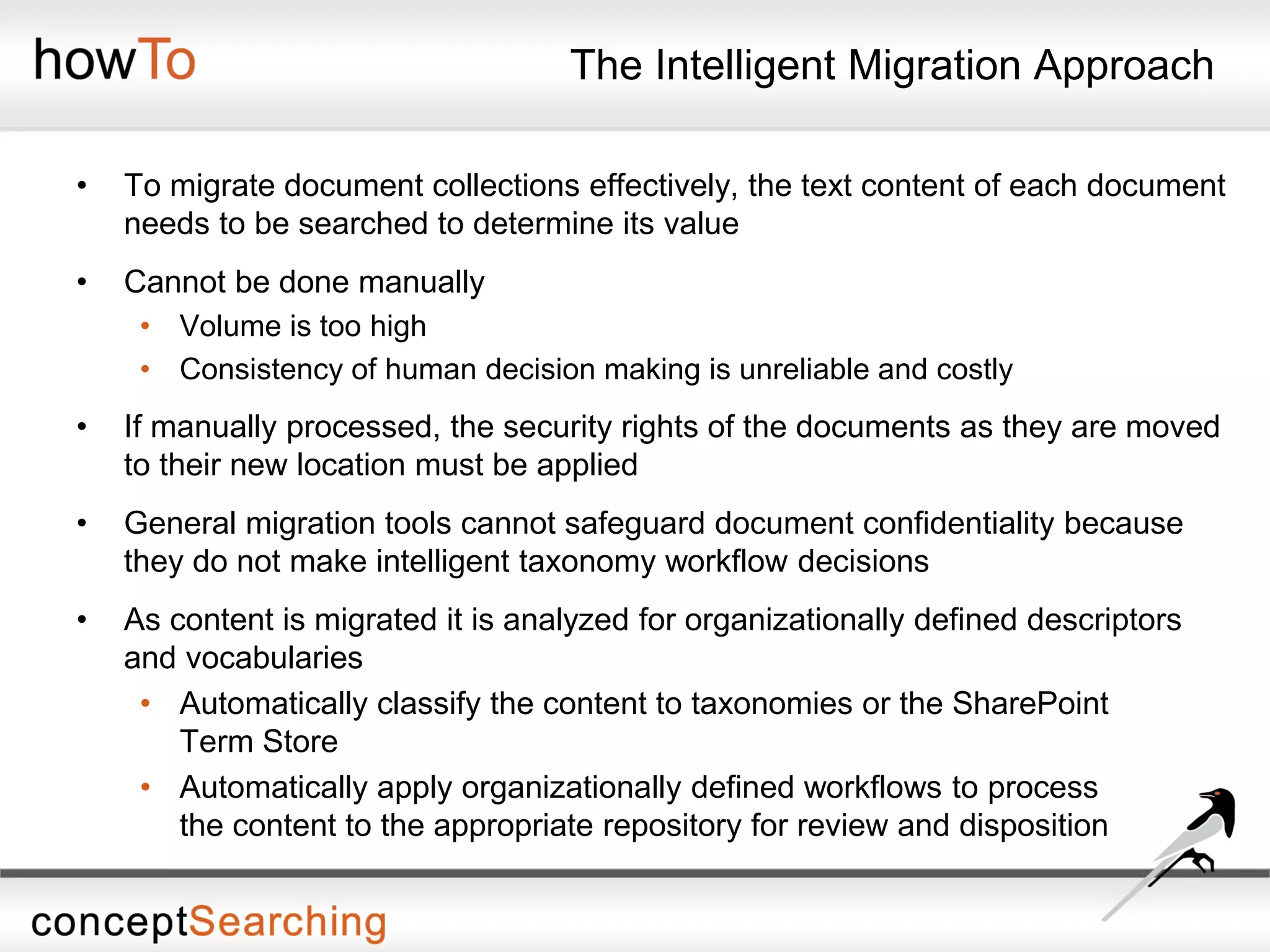 The Intelligent Migration Approach
• To migrate document collections effectively, the text content of each document
needs to be searched to determine its value
• Cannot be done manually
• Volume is too high
• Consistency of human decision making is unreliable and costly
• If manually processed, the security rights of the documents as they are moved
to their new location must be applied
• General migration tools cannot safeguard document confidentiality because
they do not make intelligent taxonomy workflow decisions
• As content is migrated it is analyzed for organizationally defined descriptors
and vocabularies
• Automatically classify the content to taxonomies or the SharePoint
Term Store
• Automatically apply organizationally defined workflows to process
the content to the appropriate repository for review and disposition
 