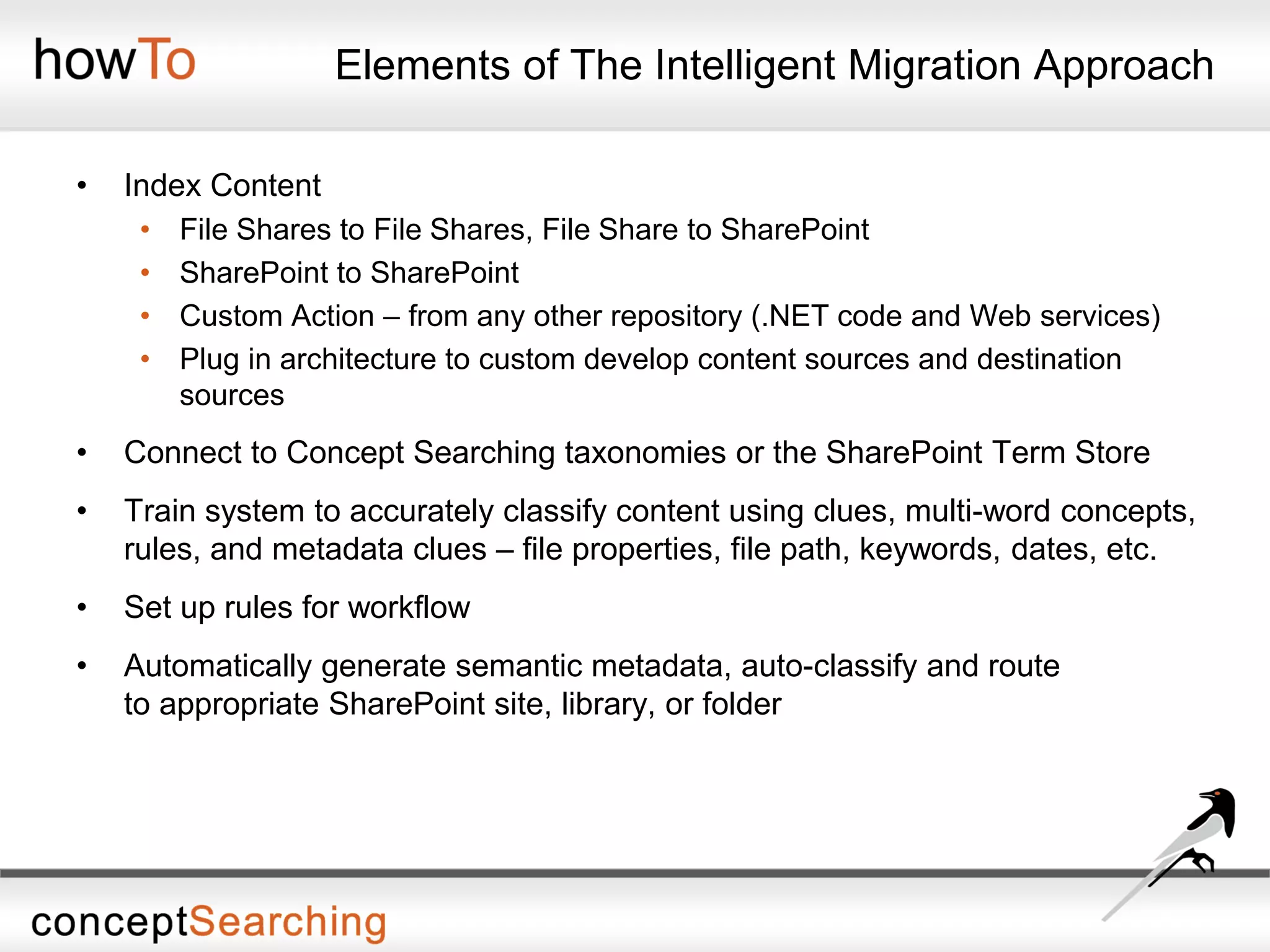 Elements of The Intelligent Migration Approach
• Index Content
• File Shares to File Shares, File Share to SharePoint
• SharePoint to SharePoint
• Custom Action – from any other repository (.NET code and Web services)
• Plug in architecture to custom develop content sources and destination
sources
• Connect to Concept Searching taxonomies or the SharePoint Term Store
• Train system to accurately classify content using clues, multi-word concepts,
rules, and metadata clues – file properties, file path, keywords, dates, etc.
• Set up rules for workflow
• Automatically generate semantic metadata, auto-classify and route
to appropriate SharePoint site, library, or folder
 