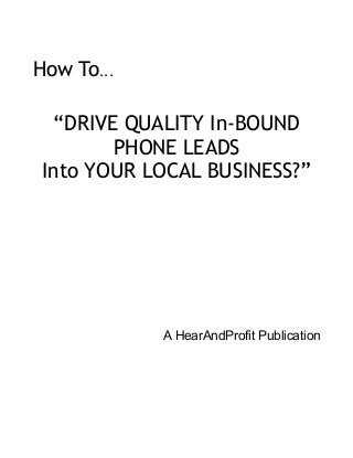 How To...
“DRIVE QUALITY In-BOUND
PHONE LEADS
Into YOUR LOCAL BUSINESS?”
A HearAndProfit Publication
 