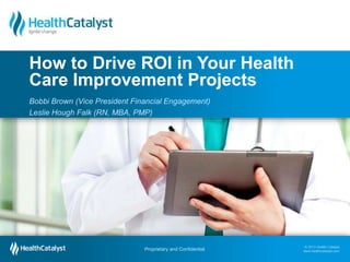 © 2013 Health Catalyst
www.healthcatalyst.com
Proprietary and Confidential
© 2013 Health Catalyst
www.healthcatalyst.comProprietary and Confidential
Bobbi Brown (Vice President Financial Engagement)
Leslie Hough Falk (RN, MBA, PMP)
How to Drive ROI in Your Health
Care Improvement Projects
 