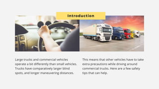 INTRODUCTION
Large trucks and commercial vehicles operate a bit differently than small
vehicles. Trucks have comparatively larger blind spots, and longer
maneuvering distances.
This means that other vehicles have to take extra precautions while
driving around
commercial trucks. Here are a few safety tips that can help.