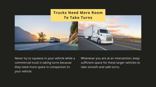 Trucks Need More Room To
Take Turns
Never try to squeeze in your vehicle while a commercial truck is taking
turns because they need more space in comparison to your vehicle.
Whenever you are at an intersection, keep sufficient space for these
larger vehicles to take smooth and safe turns.