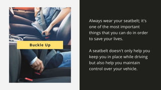 Buckle Up
Always wear your seatbelt; it's one of the most important things that
you can do in order to save your lives.
A seatbelt doesn't only help you keep you in place while driving but also
help you maintain control over your vehicle.