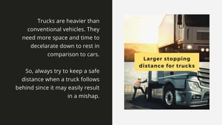 Larger stopping distance for
trucks
Trucks are heavier than conventional vehicles. They need more space
and time to decelarate down to rest in comparison to cars.
So, always try to keep a safe distance when a truck follows
behind since it may easily result in a mishap.