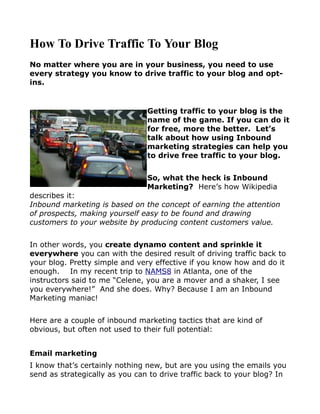 How To Drive Traffic To Your Blog
No matter where you are in your business, you need to use
every strategy you know to drive traffic to your blog and opt-
ins.


                                Getting traffic to your blog is the
                                name of the game. If you can do it
                                for free, more the better. Let’s
                                talk about how using Inbound
                                marketing strategies can help you
                                to drive free traffic to your blog.


                                So, what the heck is Inbound
                                Marketing? Here’s how Wikipedia
describes it:
Inbound marketing is based on the concept of earning the attention
of prospects, making yourself easy to be found and drawing
customers to your website by producing content customers value.


In other words, you create dynamo content and sprinkle it
everywhere you can with the desired result of driving traffic back to
your blog. Pretty simple and very effective if you know how and do it
enough. In my recent trip to NAMS8 in Atlanta, one of the
instructors said to me “Celene, you are a mover and a shaker, I see
you everywhere!” And she does. Why? Because I am an Inbound
Marketing maniac!


Here are a couple of inbound marketing tactics that are kind of
obvious, but often not used to their full potential:


Email marketing
I know that’s certainly nothing new, but are you using the emails you
send as strategically as you can to drive traffic back to your blog? In
 