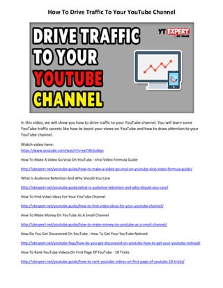 How To Drive Traffic To Your YouTube Channel
In this video, we will show you how to drive traffic to your YouTube channel. You will learn some
YouTube traffic secrets like how to boost your views on YouTube and how to draw attention to your
YouTube channel.
Watch video here:
https://www.youtube.com/watch?v=ex7JRrbuNqo
How To Make A Video Go Viral On YouTube - Viral Video Formula Guide
http://ytexpert.net/youtube-guide/how-to-make-a-video-go-viral-on-youtube-viral-video-formula-guide/
What Is Audience Retention And Why Should You Care
http://ytexpert.net/youtube-guide/what-is-audience-retention-and-why-should-you-care/
How To Find Video Ideas For Your YouTube Channel
http://ytexpert.net/youtube-guide/how-to-find-video-ideas-for-your-youtube-channel/
How To Make Money On YouTube As A Small Channel
http://ytexpert.net/youtube-guide/how-to-make-money-on-youtube-as-a-small-channel/
How Do You Get Discovered On YouTube - How To Get Your YouTube Noticed
http://ytexpert.net/youtube-faqs/how-do-you-get-discovered-on-youtube-how-to-get-your-youtube-noticed/
How To Rank YouTube Videos On First Page Of YouTube - 10 Tricks
http://ytexpert.net/youtube-guide/how-to-rank-youtube-videos-on-first-page-of-youtube-10-tricks/
 