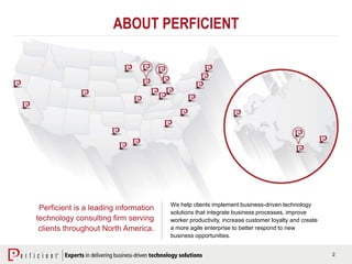 2
ABOUT PERFICIENT
Perficient is a leading information
technology consulting firm serving
clients throughout North America.
We help clients implement business-driven technology
solutions that integrate business processes, improve
worker productivity, increase customer loyalty and create
a more agile enterprise to better respond to new
business opportunities.
 
