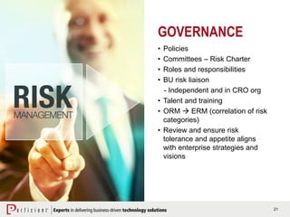 21
GOVERNANCE
• Policies
• Committees – Risk Charter
• Roles and responsibilities
• BU risk liaison
- Independent and in CRO org
• Talent and training
• ORM  ERM (correlation of risk
categories)
• Review and ensure risk
tolerance and appetite aligns
with enterprise strategies and
visions
 