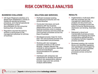 23
RISK CONTROLS ANALYSIS
BUSINESS CHALLENGE:
 US Super Regional subsidiary of a
global bank established a priority to
update all operational process,
procedure, and internal operational
and regulatory control
documentation for the consumer
banking lines of business.
 Regulators required the bank to
achieve a strong level of risk
management practices for all lines
of business.
SOLUTION AND SERVICES:
 Perficient reviewed existing
operational procedures and risk
control libraries.
 Conducted interviews and work
sessions with key business
stakeholders across 16 consumer
banking business units to analyze,
achieve consensus and document all
core business processes across the
lines of business.
 Developed process maps for more
than 100 core business process and
their associated sub-processes.
 Working with risk managers,
reviewed contents of risk control
libraries, mapped relevant risk
controls to core processes, identified
control and developed
recommendations for updated
controls.
 Interfaced with enterprise risk
assessment to develop end-to-end
product risk assessments utilizing
process maps and risk controls
analysis deliverables.
RESULTS:
 Implemented a multi-track effort
with key business and risk
management stakeholders to
analyze and document core
business processes across the
entire Consumer Banking group
distribution and lending business
units.
 Delivered a robust and
maintainable business process
analysis and mapping document
incorporating operational and
compliance controls mapped to
process activities.
 Reviewed existing risk controls
library and identified regulatory
and operational control gaps for
more than 100 core processes
and several hundred sub-
processes across consumer
banking.
 