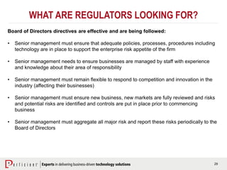 29
WHAT ARE REGULATORS LOOKING FOR?
Board of Directors directives are effective and are being followed:
• Senior management must ensure that adequate policies, processes, procedures including
technology are in place to support the enterprise risk appetite of the firm
• Senior management needs to ensure businesses are managed by staff with experience
and knowledge about their area of responsibility
• Senior management must remain flexible to respond to competition and innovation in the
industry (affecting their businesses)
• Senior management must ensure new business, new markets are fully reviewed and risks
and potential risks are identified and controls are put in place prior to commencing
business
• Senior management must aggregate all major risk and report these risks periodically to the
Board of Directors
 