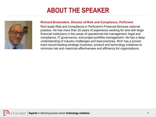 4
ABOUT THE SPEAKER
Richard Brownstein, Director of Risk and Compliance, Perficient
Rich leads Risk and Compliance in Perficient’s Financial Services national
practice. He has more than 20 years of experience working for and with large
financial institutions in the areas of operational risk management, legal and
compliance, IT governance, and project portfolio management. He has a deep
understanding of industry challenges and best practices. Rich has a proven
track record leading strategic business, product and technology initiatives to
minimize risk and maximize effectiveness and efficiency for organizations.
 