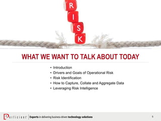 5
WHAT WE WANT TO TALK ABOUT TODAY
• Introduction
• Drivers and Goals of Operational Risk
• Risk Identification
• How to Capture, Collate and Aggregate Data
• Leveraging Risk Intelligence
 