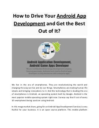How to Drive Your ​Android App
Development​ and Get the Best
Out of It?
We live in the era of smartphones. They are revolutionizing the world and
changing the way we live and do our things. Smartphones are making human life
simple and bringing innovations to it. And the technology that is leading this era
of smartphones is Android, an operating system built by Google. Android is the
most popular mobile operating system right now. Surveys say that 9 out of every
10 smartphones being used are using Android.
In this mega market share, going for an Android App Development Services is very
fruitful for your business. It is an open source platform. This mobile platform
 