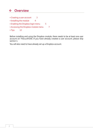 ™™ Overview
• Creating a user account
• Installing the module

3
4

• Enabling the Dropbox login menu
• Accessing the Dropbox module menu
• Tips

5
7

12

Before installing and using the Dropbox module, there needs to be at least one user
account on Thecus®OS6. If you have already created a user account, please skip
section 1.
You will also need to have already set up a Dropbox account.

2

﻿

 