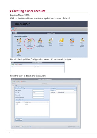 ™Creating a user account
™
Log into Thecus®OS6.
Click on the Control Panel icon in the top left hand corner of the UI.

Once in the Local User Configuration menu, click on the Add button.

Fill in the user’s details and click Apply.

3

﻿

 