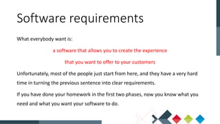 What everybody want is:
a software that allows you to create the experience
that you want to offer to your customers
Unfortunately, most of the people just start from here, and they have a very hard
time in turning the previous sentence into clear requirements.
If you have done your homework in the first two phases, now you know what you
need and what you want your software to do.
Software requirements
 