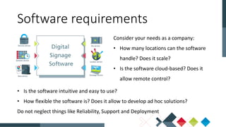 Consider your needs as a company:
• How many locations can the software
handle? Does it scale?
• Is the software cloud-based? Does it
allow remote control?
Software requirements
• Is the software intuitive and easy to use?
• How flexible the software is? Does it allow to develop ad hoc solutions?
Do not neglect things like Reliability, Support and Deployment
 
