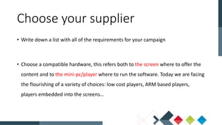 • Write down a list with all of the requirements for your campaign
• Choose a compatible hardware, this refers both to the screen where to offer the
content and to the mini-pc/player where to run the software. Today we are facing
the flourishing of a variety of choices: low cost players, ARM based players,
players embedded into the screens…
Choose your supplier
 