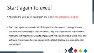 • Abandon the step-by-step approach and look at the campaign as a whole
• Start over again and consider all of the previous four points (strategy, content,
software and hardware) at the same time. They are all connected to each other:
hardware can inspire new ways to engage with the customer (e.g. video-wall) and
software features can have an impact in the global strategy (e.g. data collection
and analysis)
Start again to excel
 