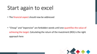 • The financial aspect should now be addressed
• “Cheap” and “expensive” are forbidden words until one quantifies the value of
achieving the target. Calculating the return of the investment (ROI) is the right
approach here
Start again to excel
 
