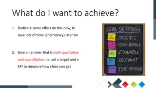 1. Dedicate some effort on this now, to
save lots of time (and money) later on
2. Give an answer that is both qualitative
and quantitative, i.e. set a target and a
KPI to measure how close you get
What do I want to achieve?
 