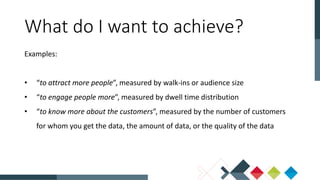 What do I want to achieve?
Examples:
• “to attract more people”, measured by walk-ins or audience size
• “to engage people more”, measured by dwell time distribution
• “to know more about the customers”, measured by the number of customers
for whom you get the data, the amount of data, or the quality of the data
 