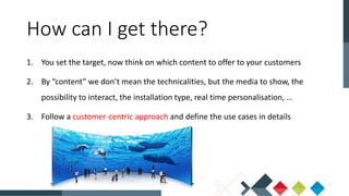 1. You set the target, now think on which content to offer to your customers
2. By “content” we don’t mean the technicalities, but the media to show, the
possibility to interact, the installation type, real time personalisation, …
3. Follow a customer-centric approach and define the use cases in details
How can I get there?
 