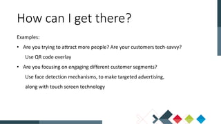How can I get there?
Examples:
• Are you trying to attract more people? Are your customers tech-savvy?
Use QR code overlay
• Are you focusing on engaging different customer segments?
Use face detection mechanisms, to make targeted advertising,
along with touch screen technology
 