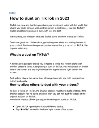 TikTok
How to duet on TikTok in 2023
TikTok is a new app that lets you share your music and video with the world. But
what if you could connect with another person in real-time — just like TikTok?
TikTok Duet lets you create a duet, with just one tap!
In this article, we will learn what are TikTok duets and how to duet on TikTok.
Duets are great for collaborations, generating new ideas and adding humour to
your content. Duets are two-person performances that you record on TikTok, the
popular video app.
What is a duet on TikTok?
A TikTok duet basically allows you to record a video that follows along with
another person’s video. After posting a duet on TikTok, you will appear on the left
side of the screen and the original video will appear on the right side of the
screen.
Both videos play at the same time, allowing viewers to see both perspectives
quickly and easily.
How to allow others to duet with your videos?
To duet a video on TikTok, the original account must have duets enabled. If the
original account has no duets enabled, then you can not duet the videos of the
original account on TikTok.
Here is the method of how you adjust the settings of duets on TikTok.
● Open TikTok App on your Android/iPhone device.
● Tap “Profile” located in the lower right corner of the screen.
 