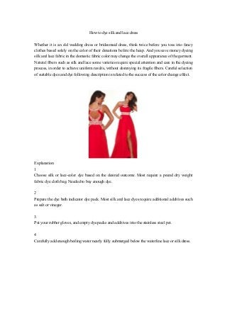 How to dye silk and lace dress
Whether it is an old wedding dress or bridesmaid dress, think twice before you toss into fancy
clothes based solely on the color of their donations before the heap. And you save money dyeing
silk and lace fabric in the domestic fabric color may change the overall appearance of the garment.
Natural fibers such as silk and lace some varieties require special attention and care in the dyeing
process, in order to achieve uniform results, without destroying its fragile fibers. Careful selection
of suitable dyes and dye following description is related to the success of the color change effect.
Explanation
1
Choose silk or lace-color dye based on the desired outcome. Most require a pound dry weight
fabric dye cloth bag. Needed to buy enough dye.
2
Prepare the dye bath indicator dye pack. Most silk and lace dyes require additional additives such
as salt or vinegar.
3
Put your rubber gloves, and empty dye packs and additives into the stainless steel pot.
4
Carefully add enough boiling water nearly fully submerged below the waterline lace or silk dress.
 