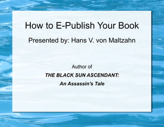 How to E-Publish Your Book
Presented by: Hans V. von Maltzahn


             Author of
     THE BLACK SUN ASCENDANT:
         An Assassin's Tale
 