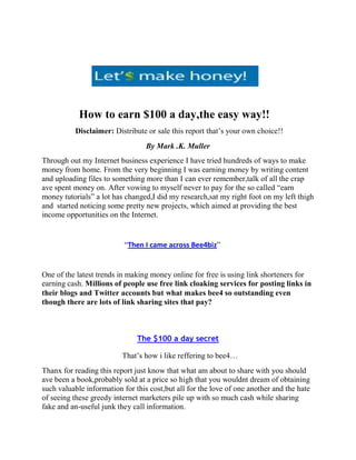 How to earn $100 a day,the easy way!!
          Disclaimer: Distribute or sale this report that’s your own choice!!
                                  By Mark .K. Muller
Through out my Internet business experience I have tried hundreds of ways to make
money from home. From the very beginning I was earning money by writing content
and uploading files to something more than I can ever remember,talk of all the crap
ave spent money on. After vowing to myself never to pay for the so called “earn
money tutorials” a lot has changed,I did my research,sat my right foot on my left thigh
and started noticing some pretty new projects, which aimed at providing the best
income opportunities on the Internet.


                           “Then I came across Bee4biz”


One of the latest trends in making money online for free is using link shorteners for
earning cash. Millions of people use free link cloaking services for posting links in
their blogs and Twitter accounts but what makes bee4 so outstanding even
though there are lots of link sharing sites that pay?



                               The $100 a day secret

                          That’s how i like reffering to bee4…
Thanx for reading this report just know that what am about to share with you should
ave been a book,probably sold at a price so high that you wouldnt dream of obtaining
such valuable information for this cost,but all for the love of one another and the hate
of seeing these greedy internet marketers pile up with so much cash while sharing
fake and an-useful junk they call information.
 