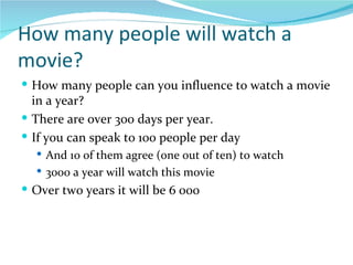 How many people will watch a movie? How many people can you influence to watch a movie in a year? There are over 300 days per year. If you can speak to 100 people per day And 10 of them agree (one out of ten) to watch 3000 a year will watch this movie Over two years it will be 6 000 