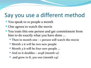 Say you use a different method You speak to 10 people a month One agrees to watch the movie You train this one person and get commitment from him to do exactly what you have done … Then in month one – 1 person will watch the movie Month 2 it will be two new people Month 3 it will be four new people … And so it doubles – 2048 (month 12) and grow to 8, 300 000 (month 24) 