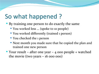 So what happened ? By training one person to do exactly the same You worked less … (spoke to 10 people) You worked differently (trained 1 person) You checked the 1 person Next month you made sure that he copied the plan and trained one new person Your result – after one year – 4 000 people + watched the movie (two years – 16 000 000) 
