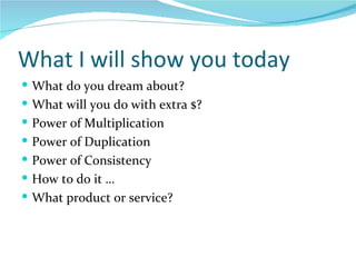 What I will show you today What do you dream about? What will you do with extra $? Power of Multiplication Power of Duplication Power of Consistency How to do it … What product or service? 