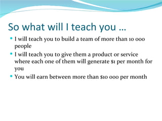 So what will I teach you … I will teach you to build a team of more than 10 000 people I will teach you to give them a product or service where each one of them will generate $1 per month for you  You will earn between more than $10 000 per month  