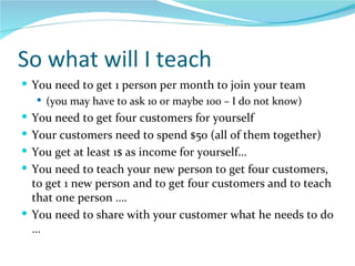 So what will I teach  You need to get 1 person per month to join your team (you may have to ask 10 or maybe 100 – I do not know) You need to get four customers for yourself Your customers need to spend $50 (all of them together) You get at least 1$ as income for yourself… You need to teach your new person to get four customers, to get 1 new person and to get four customers and to teach that one person …. You need to share with your customer what he needs to do … 