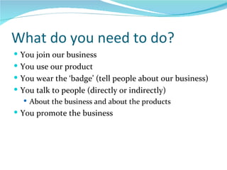 What do you need to do? You join our business You use our product You wear the ‘badge’ (tell people about our business) You talk to people (directly or indirectly) About the business and about the products You promote the business 