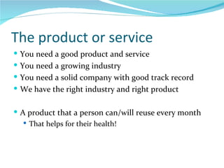 The product or service You need a good product and service You need a growing industry You need a solid company with good track record We have the right industry and right product A product that a person can/will reuse every month  That helps for their health! 