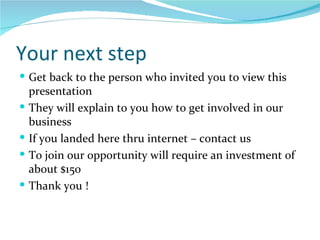 Your next step Get back to the person who invited you to view this presentation They will explain to you how to get involved in our business If you landed here thru internet – contact us  To join our opportunity will require an investment of about $150  Thank you ! 
