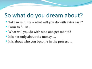 So what do you dream about? Take 10 minutes – what will you do with extra cash? Form to fill in …. What will you do with $100 000 per month? It is not only about the money …. It is about who you become in the process … 