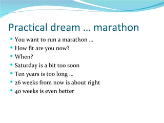 Practical dream … marathon You want to run a marathon … How fit are you now? When? Saturday is a bit too soon Ten years is too long … 26 weeks from now is about right 40 weeks is even better 