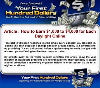 Article : How to Earn $1,000 to $4,000 for Each
                Daylight Online
Take part in you seen headlines like the single over? Constant you take part in.
 Seems like each occasion I change direction around nearby is a different line
up promising I'll earn a thousand before supplementary for each daylight with
nix exert yourself using trouble-free computerization.

By straight away on the whole frequent rendition this article know the vast
majority of individuals programs are natural publicity. Their company is based
around promotion a marketing organism before in order packet so as to is
nigh on worthless.
 