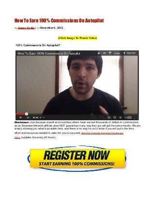 How To Earn 100% Commissions On Autopilot
by James Godin | on December 6, 2012



                                      (Click Image To Watch Video)




Disclaimer: Just because myself and countless others have earned thousands of dollars in commissions
as an Empower Network affiliate does NOT guarantee in any way that you will get the same results. We are
simply showing you what is possible here, and there is no way for us to know if you will put in the time,
effort and resources needed in order for you to succeed. See Our Average Earnings Disclosure
Here. (updates live every 24 hours)
 